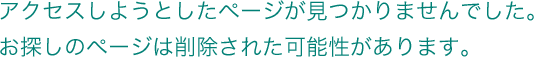 アクセスしようとしたページが見つかりませんでした。お探しのページは削除された可能性があります。